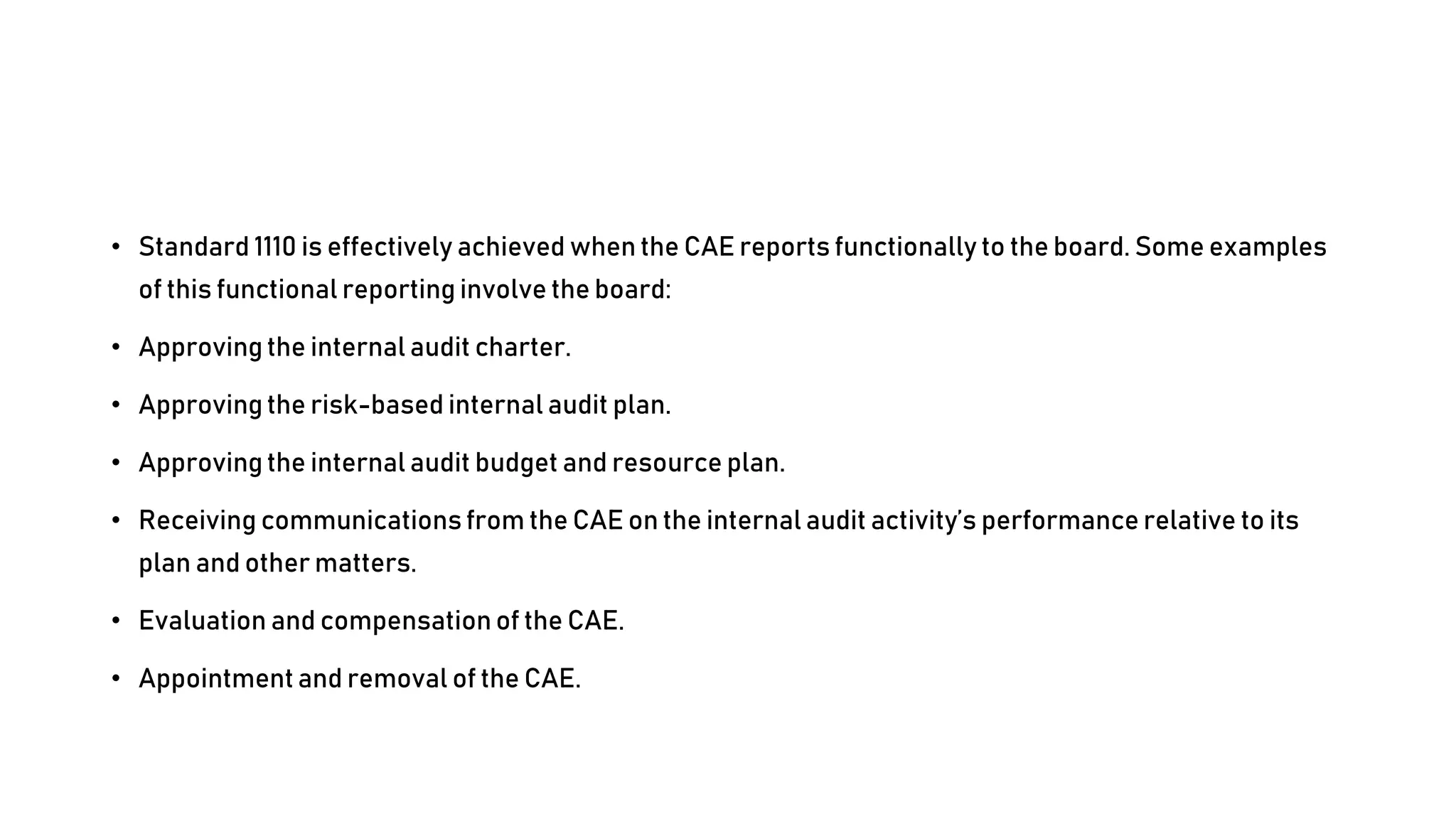 • Standard 1110 is effectively achieved when the CAE reports functionally to the board. Some examples
of this functional reporting involve the board:
• Approving the internal audit charter.
• Approving the risk-based internal audit plan.
• Approving the internal audit budget and resource plan.
• Receiving communications from the CAE on the internal audit activity’s performance relative to its
plan and other matters.
• Evaluation and compensation of the CAE.
• Appointment and removal of the CAE.
 