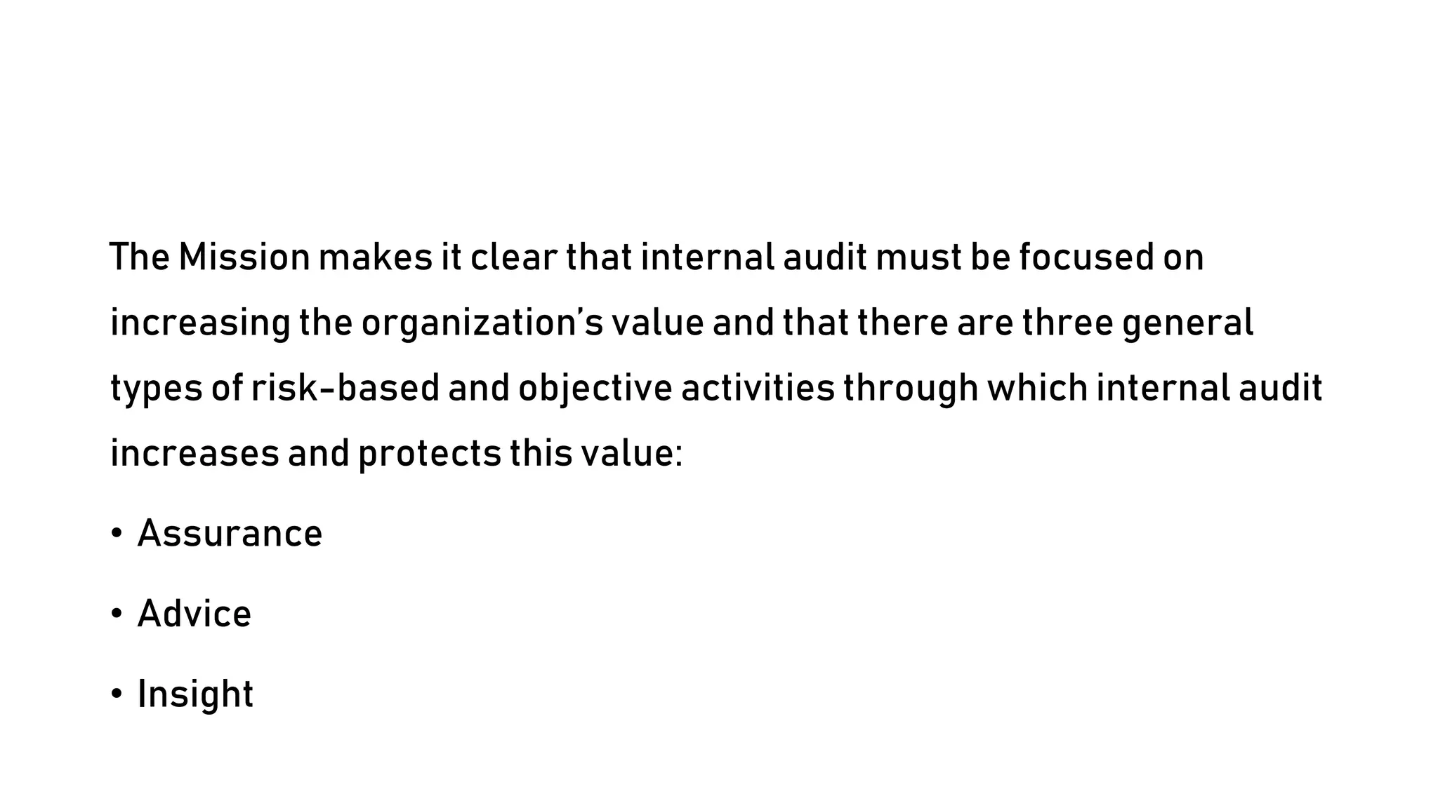 The Mission makes it clear that internal audit must be focused on
increasing the organization’s value and that there are three general
types of risk-based and objective activities through which internal audit
increases and protects this value:
• Assurance
• Advice
• Insight
 