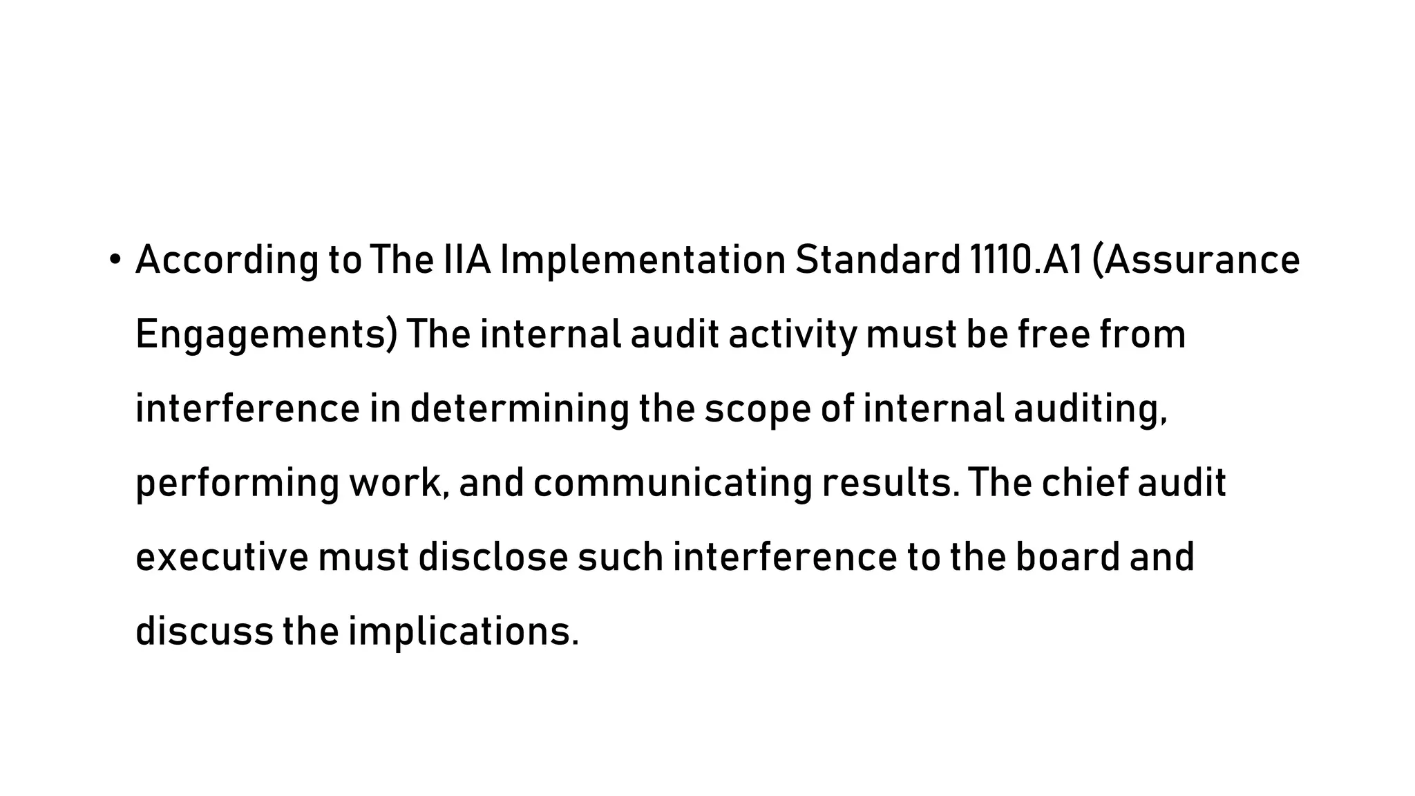 • According to The IIA Implementation Standard 1110.A1 (Assurance
Engagements) The internal audit activity must be free from
interference in determining the scope of internal auditing,
performing work, and communicating results. The chief audit
executive must disclose such interference to the board and
discuss the implications.
 