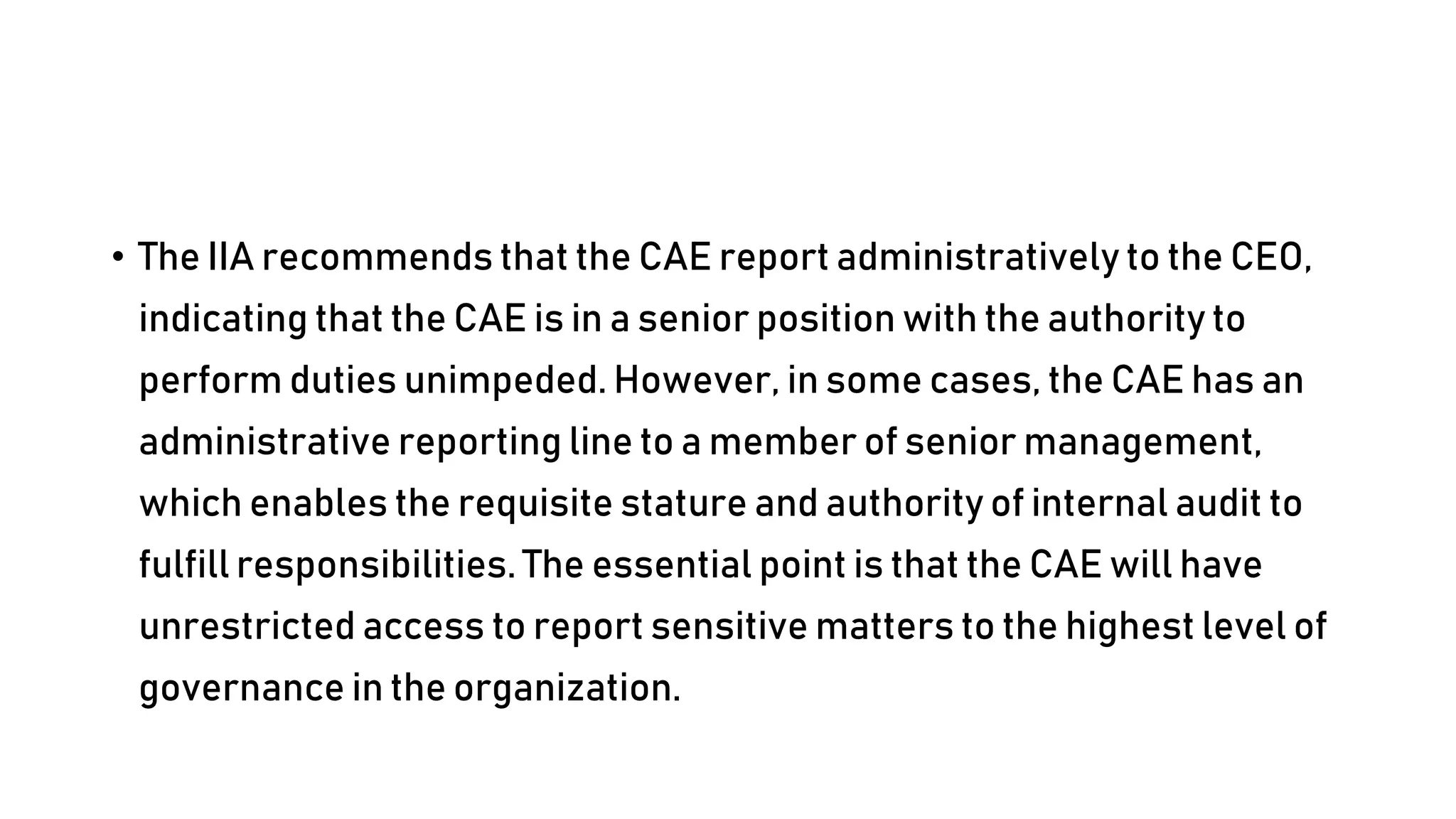 • The IIA recommends that the CAE report administratively to the CEO,
indicating that the CAE is in a senior position with the authority to
perform duties unimpeded. However, in some cases, the CAE has an
administrative reporting line to a member of senior management,
which enables the requisite stature and authority of internal audit to
fulfill responsibilities. The essential point is that the CAE will have
unrestricted access to report sensitive matters to the highest level of
governance in the organization.
 