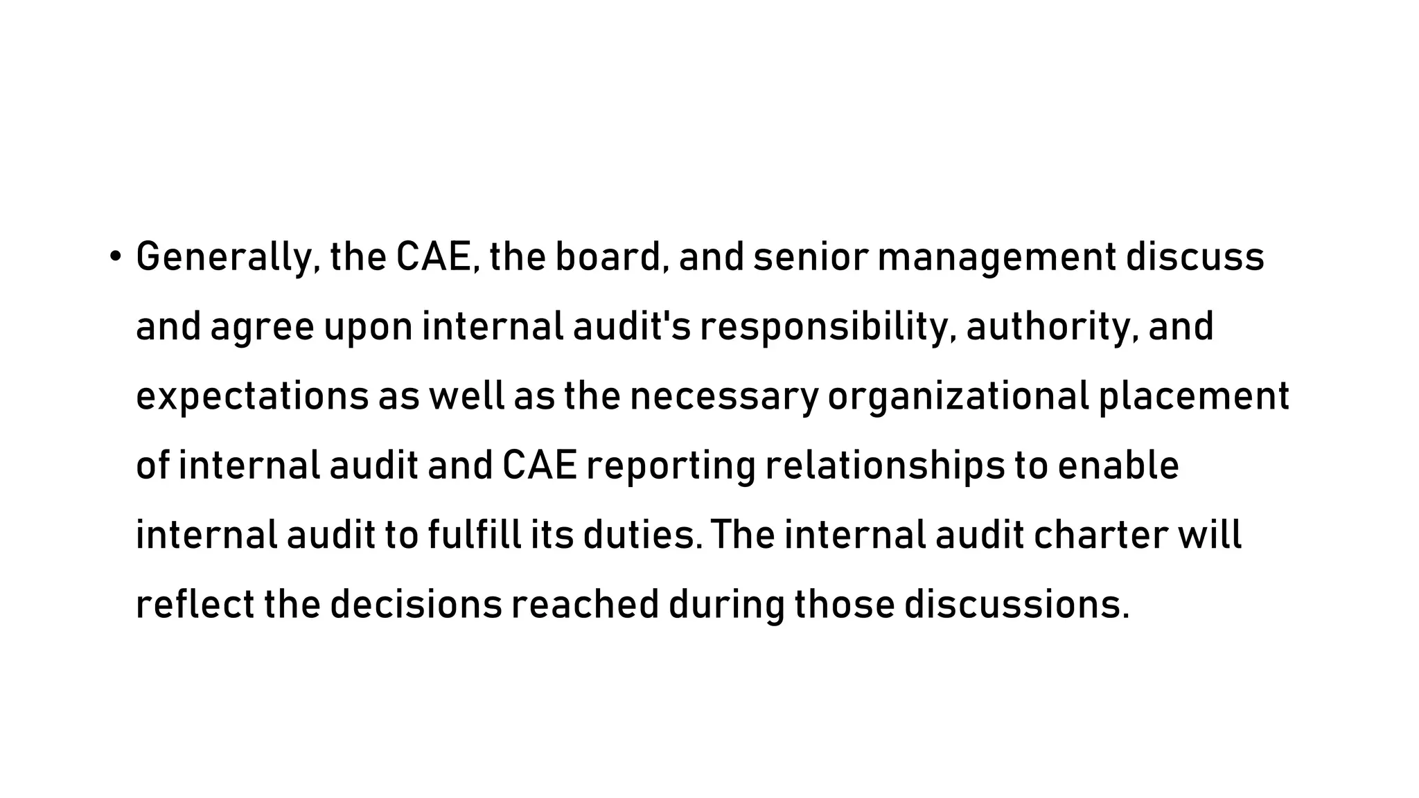 • Generally, the CAE, the board, and senior management discuss
and agree upon internal audit's responsibility, authority, and
expectations as well as the necessary organizational placement
of internal audit and CAE reporting relationships to enable
internal audit to fulfill its duties. The internal audit charter will
reflect the decisions reached during those discussions.
 