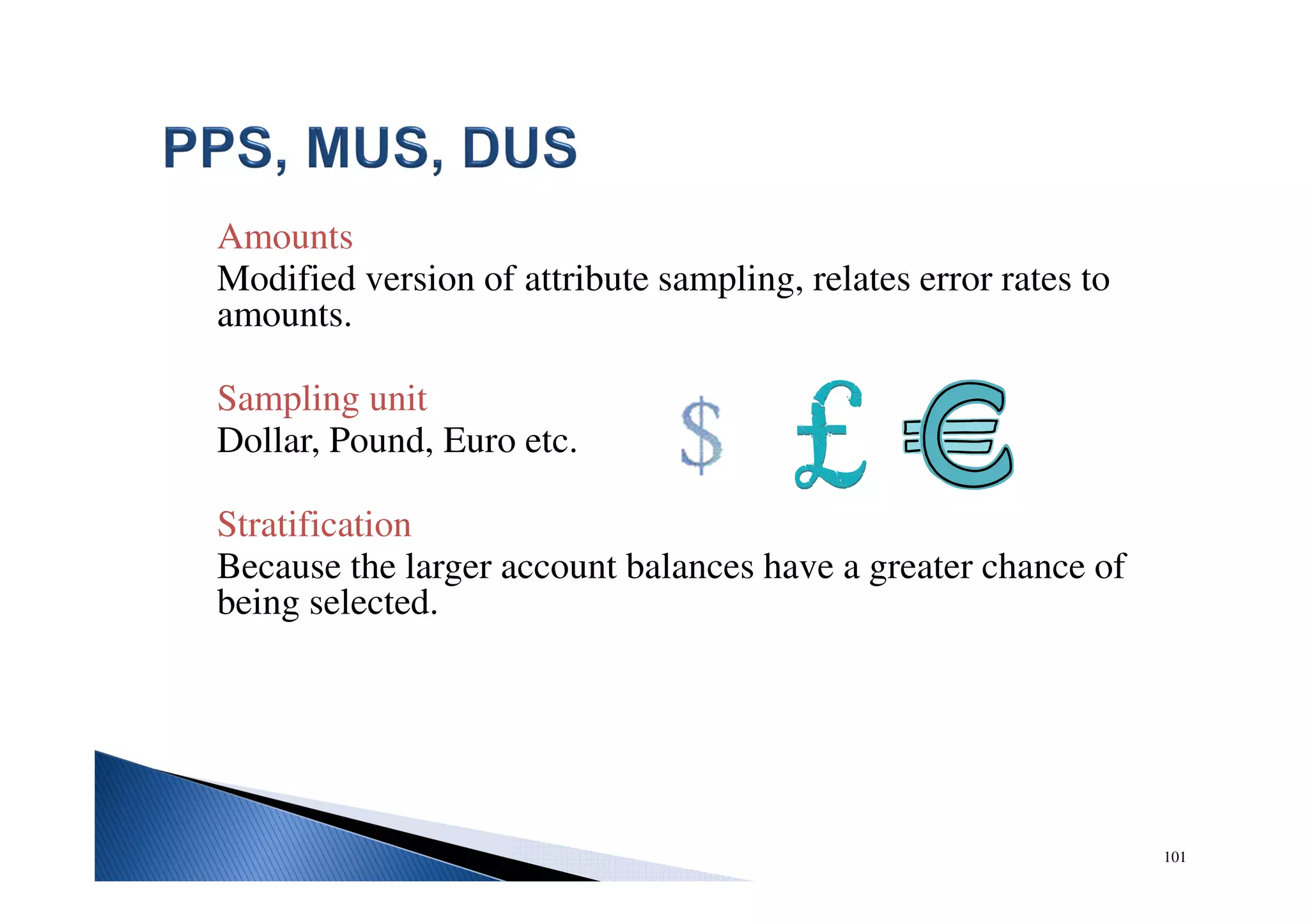 Amounts
Modified version of attribute sampling, relates error rates to
amounts.
Sampling unit
Dollar, Pound, Euro etc.
Stratification
Because the larger account balances have a greater chance of
being selected.
101
 