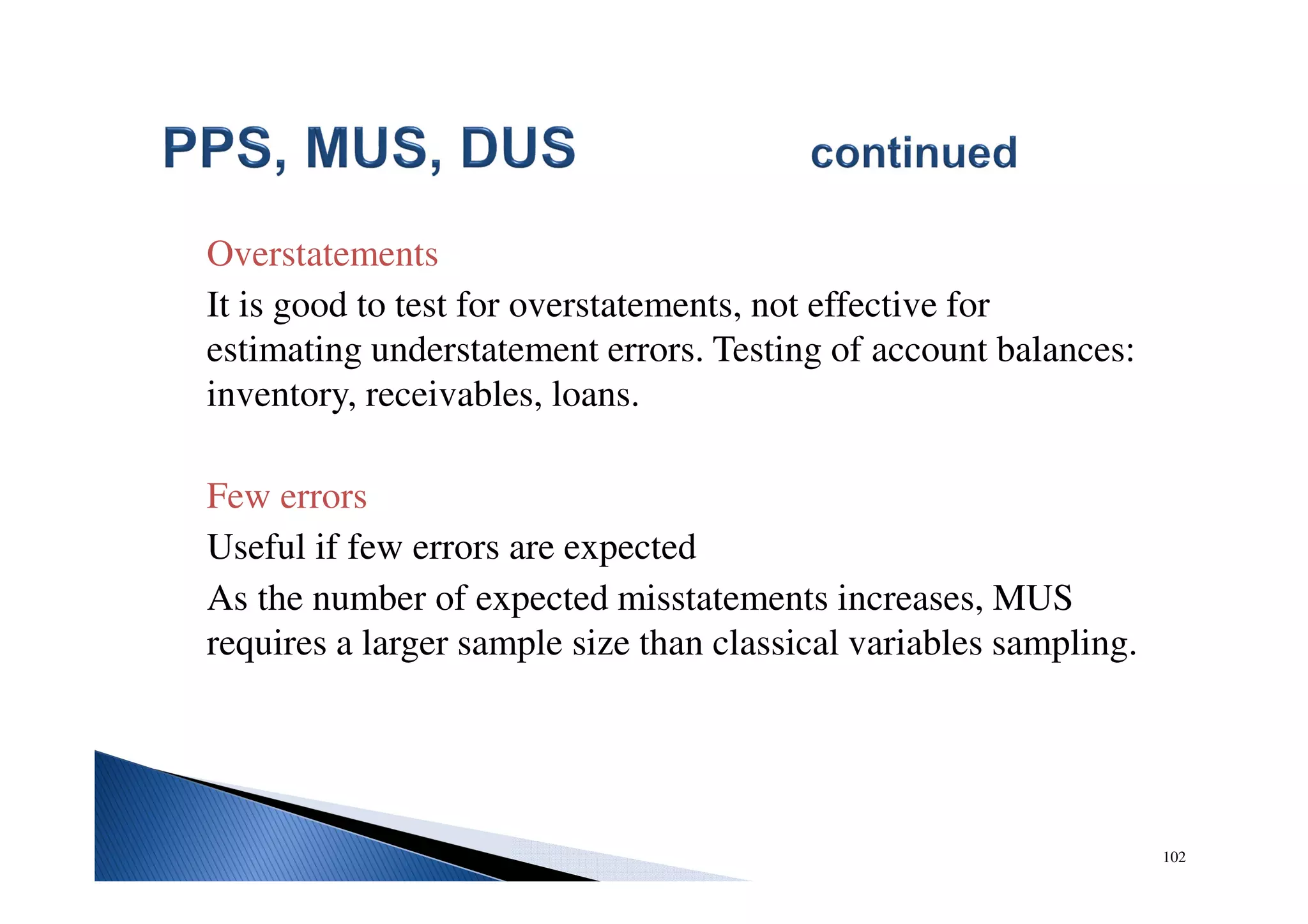 102
Overstatements
It is good to test for overstatements, not effective for
estimating understatement errors. Testing of account balances:
inventory, receivables, loans.
Few errors
Useful if few errors are expected
As the number of expected misstatements increases, MUS
requires a larger sample size than classical variables sampling.
 