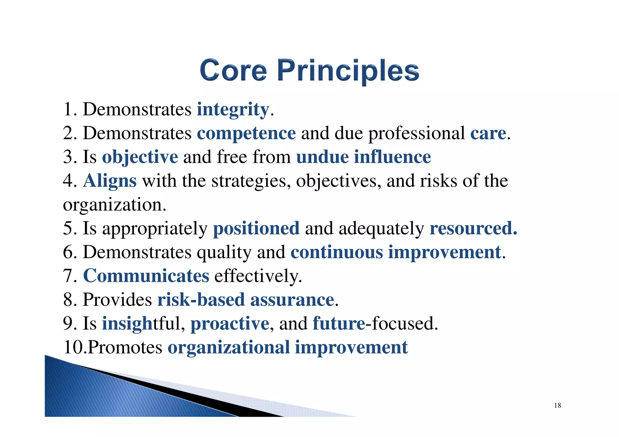 1. Demonstrates integrity.
2. Demonstrates competence and due professional care.
3. Is objective and free from undue influence
4. Aligns with the strategies, objectives, and risks of the
organization.
5. Is appropriately positioned and adequately resourced.
6. Demonstrates quality and continuous improvement.
7. Communicates effectively.
8. Provides risk-based assurance.
9. Is insightful, proactive, and future-focused.
10.Promotes organizational improvement
18
 
