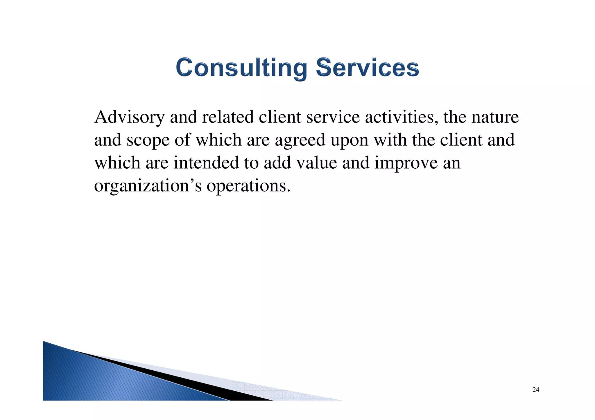 Advisory and related client service activities, the nature
and scope of which are agreed upon with the client and
which are intended to add value and improve an
organization’s operations.
24
 