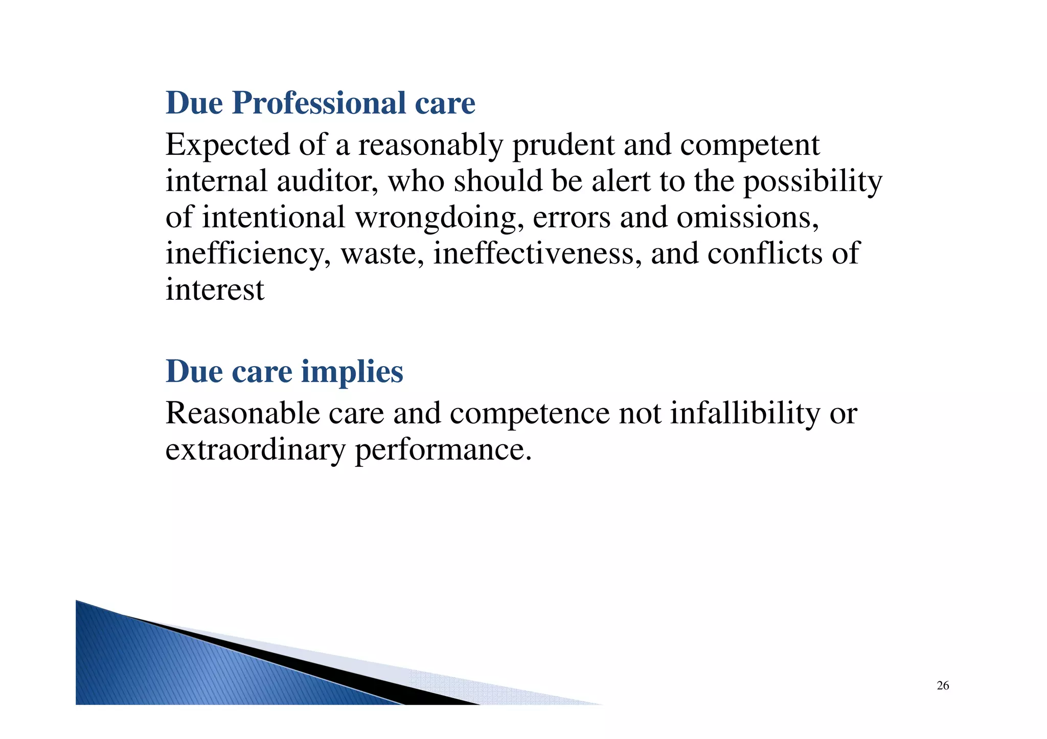 Due Professional care
Expected of a reasonably prudent and competent
internal auditor, who should be alert to the possibility
of intentional wrongdoing, errors and omissions,
inefficiency, waste, ineffectiveness, and conflicts of
interest
Due care implies
Reasonable care and competence not infallibility or
extraordinary performance.
26
 