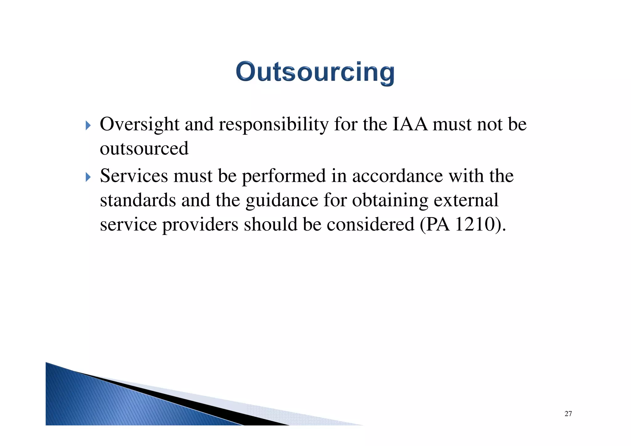 Oversight and responsibility for the IAA must not be
outsourced
Services must be performed in accordance with the
standards and the guidance for obtaining external
service providers should be considered (PA 1210).
27
 