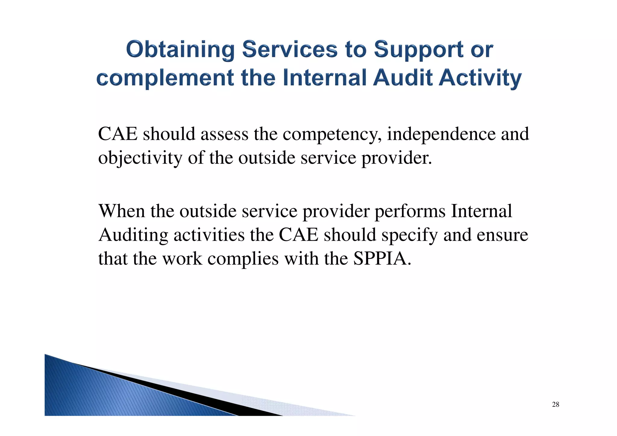 CAE should assess the competency, independence and
objectivity of the outside service provider.
When the outside service provider performs Internal
Auditing activities the CAE should specify and ensure
that the work complies with the SPPIA.
28
 