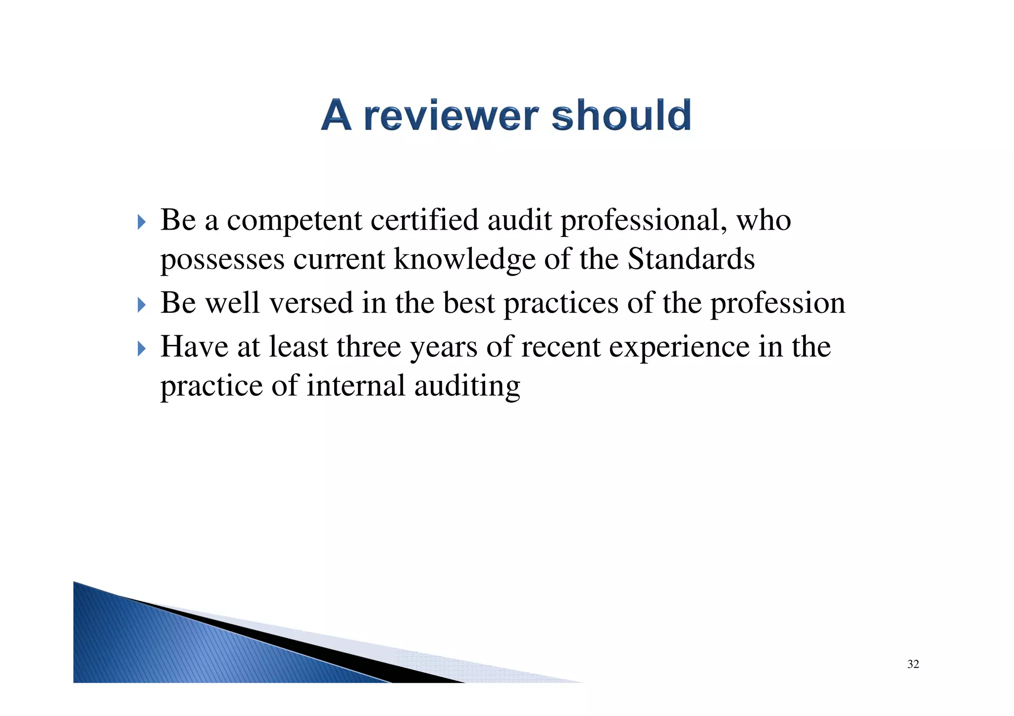 Be a competent certified audit professional, who
possesses current knowledge of the Standards
Be well versed in the best practices of the profession
Have at least three years of recent experience in the
practice of internal auditing
32
 