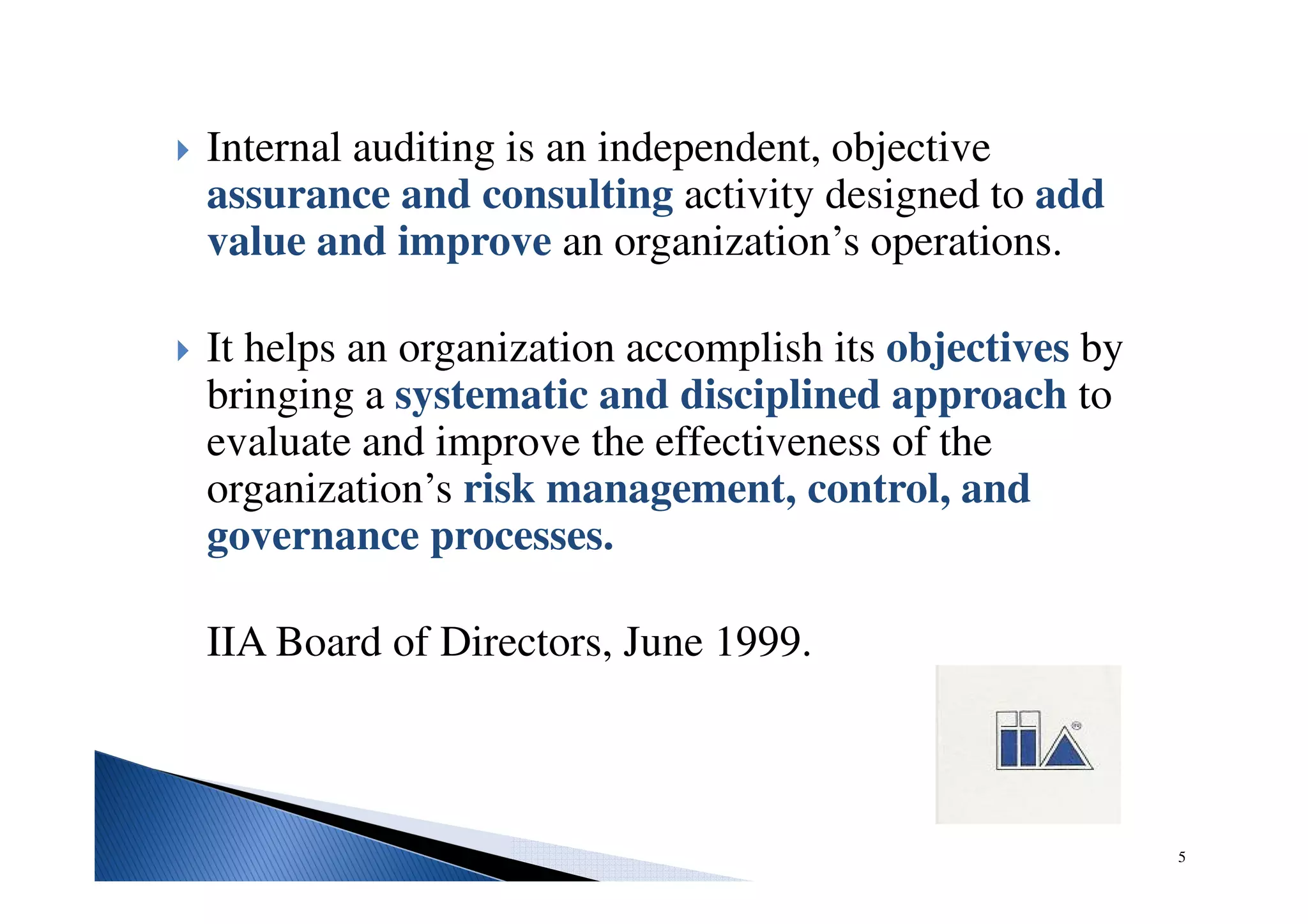 Internal auditing is an independent, objective
assurance and consulting activity designed to add
value and improve an organization’s operations.
It helps an organization accomplish its objectives by
bringing a systematic and disciplined approach to
evaluate and improve the effectiveness of the
organization’s risk management, control, and
governance processes.
IIA Board of Directors, June 1999.
5
 