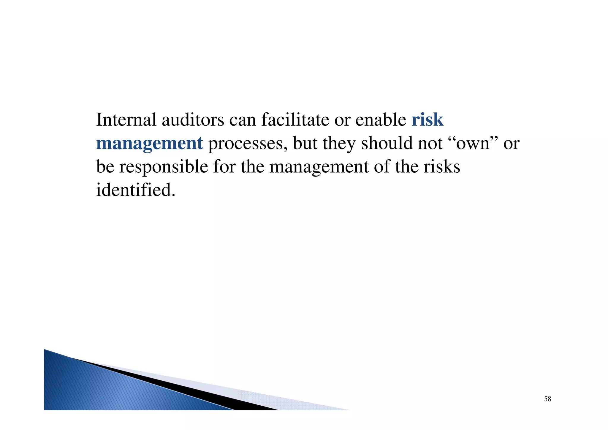 Internal auditors can facilitate or enable risk
management processes, but they should not “own” or
be responsible for the management of the risks
identified.
58
 
