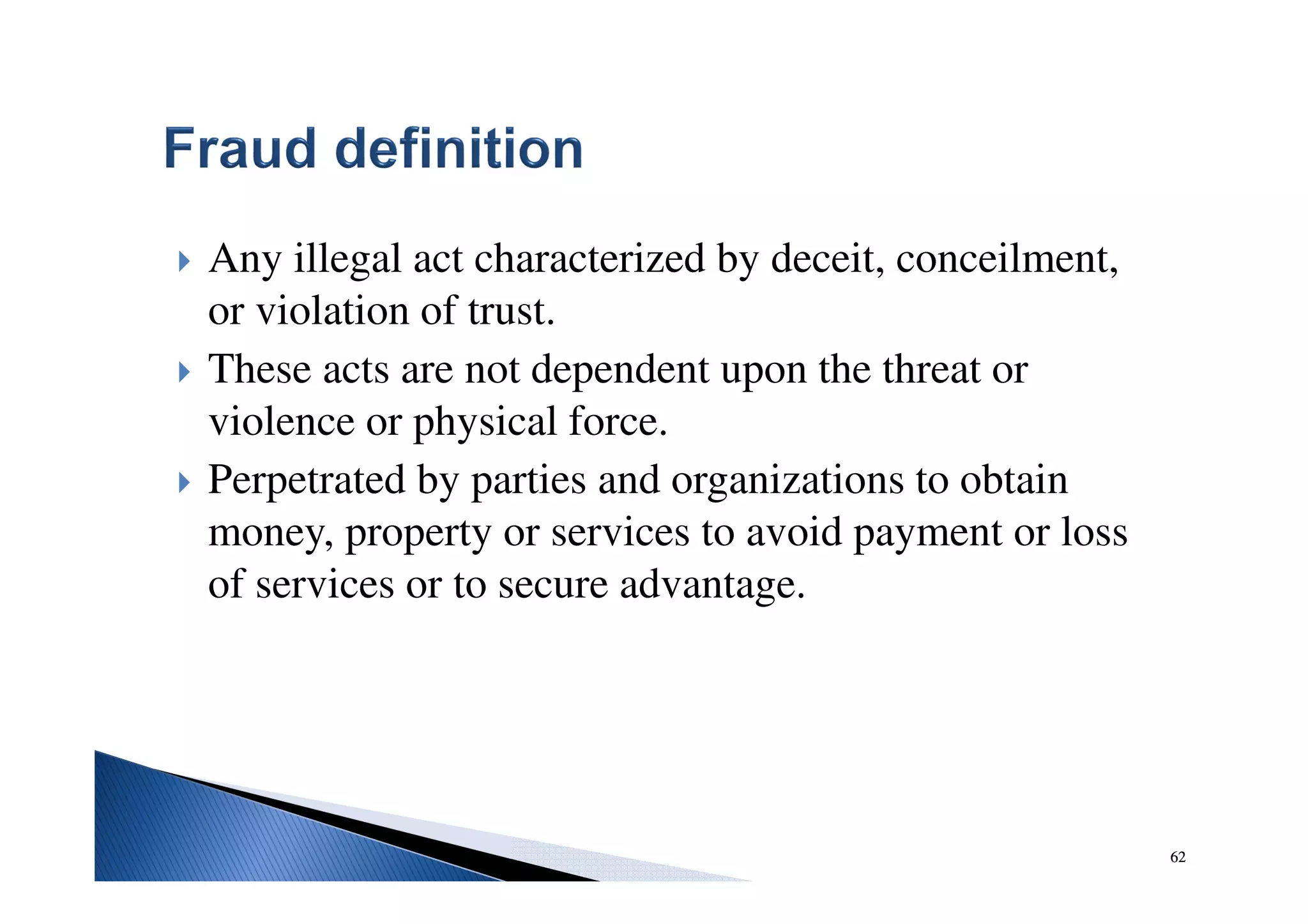 62
Any illegal act characterized by deceit, conceilment,
or violation of trust.
These acts are not dependent upon the threat or
violence or physical force.
Perpetrated by parties and organizations to obtain
money, property or services to avoid payment or loss
of services or to secure advantage.
62
 