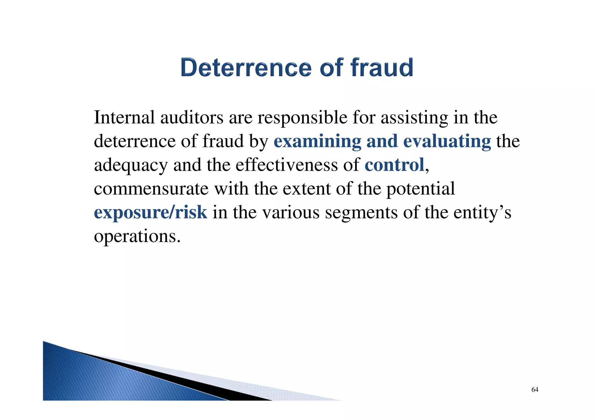 Internal auditors are responsible for assisting in the
deterrence of fraud by examining and evaluating the
adequacy and the effectiveness of control,
commensurate with the extent of the potential
exposure/risk in the various segments of the entity’s
operations.
64
 