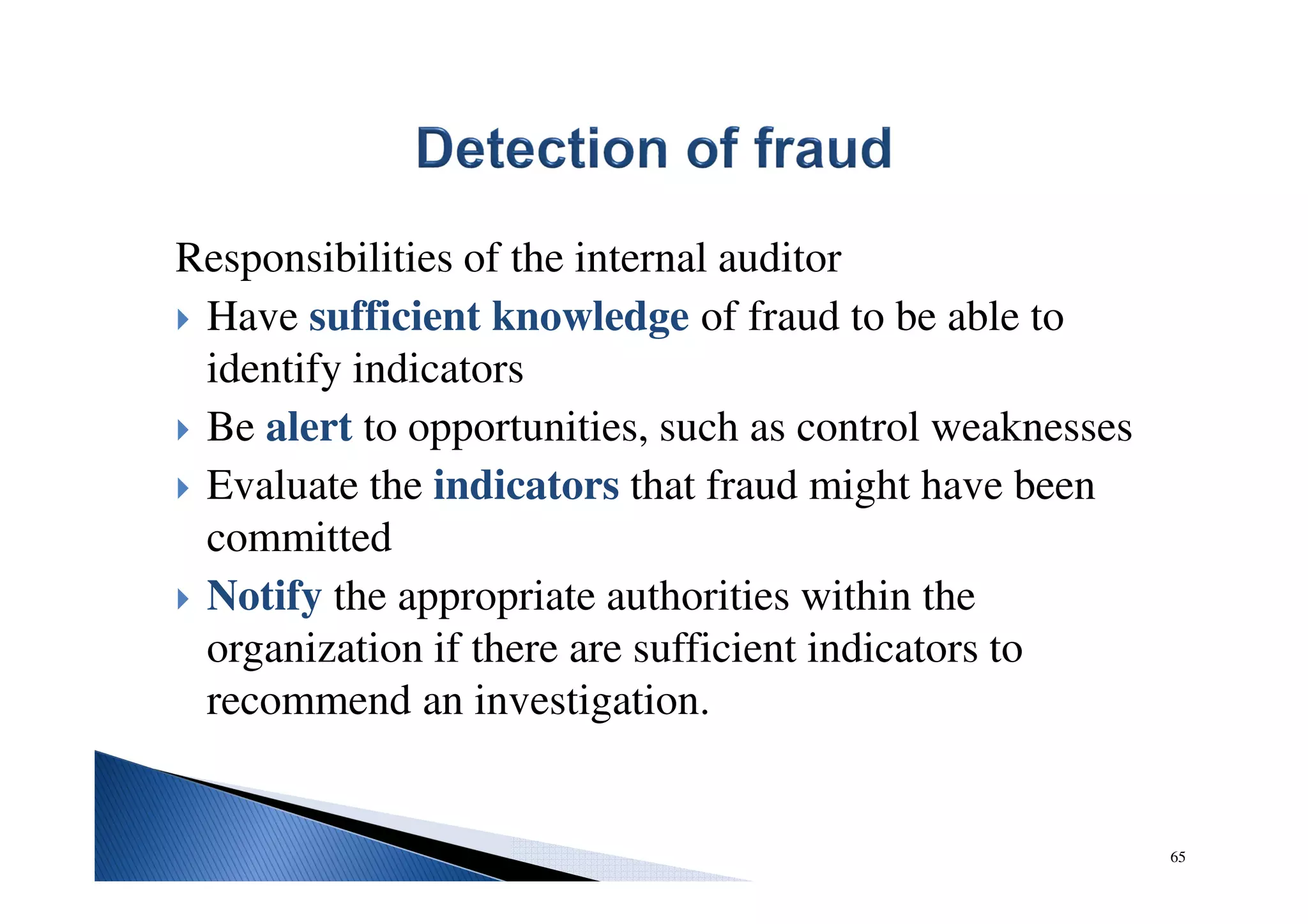 Responsibilities of the internal auditor
Have sufficient knowledge of fraud to be able to
identify indicators
Be alert to opportunities, such as control weaknesses
Evaluate the indicators that fraud might have been
committed
Notify the appropriate authorities within the
organization if there are sufficient indicators to
recommend an investigation.
65
 
