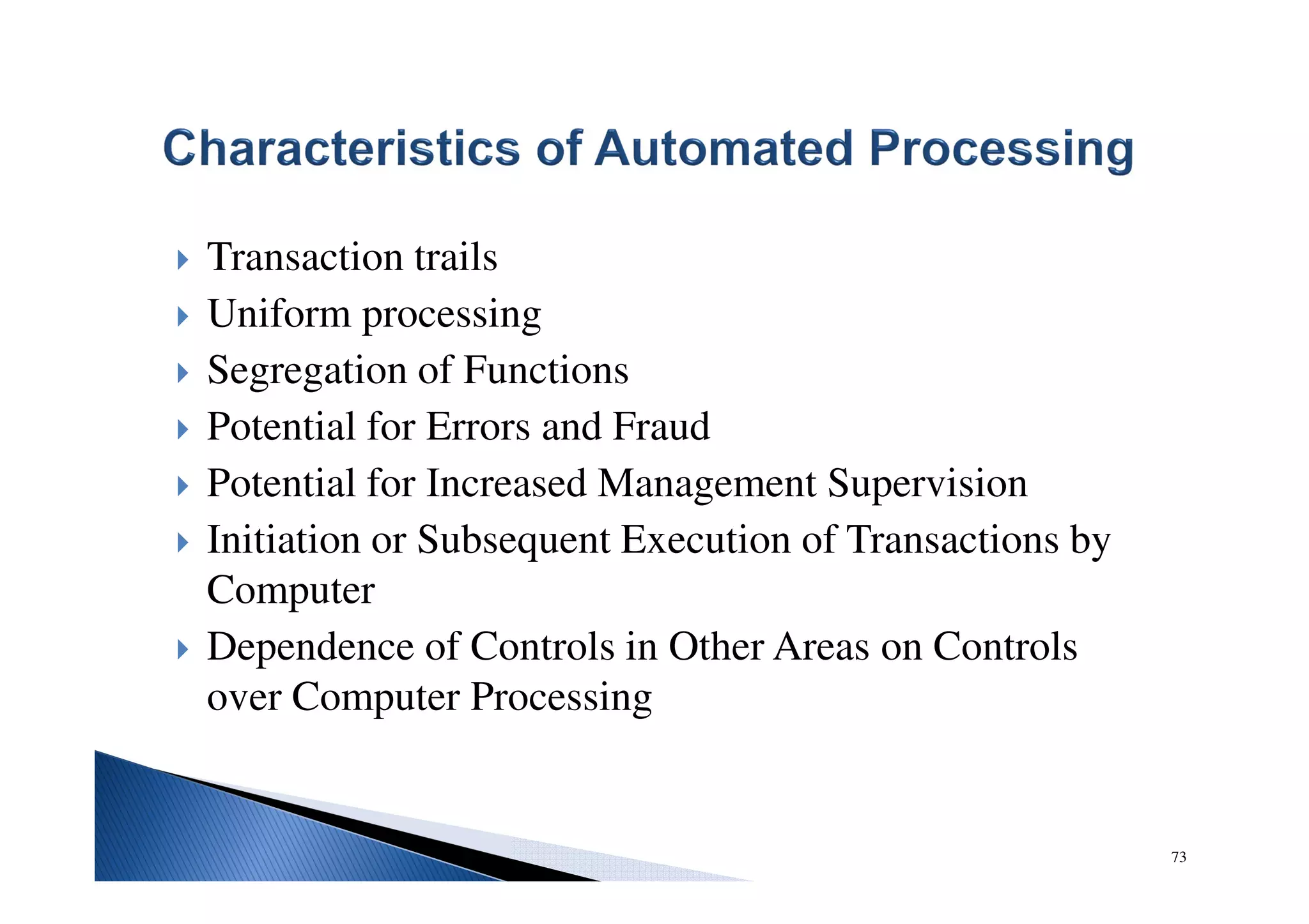 Transaction trails
Uniform processing
Segregation of Functions
Potential for Errors and Fraud
Potential for Increased Management Supervision
Initiation or Subsequent Execution of Transactions by
Computer
Dependence of Controls in Other Areas on Controls
over Computer Processing
73
 