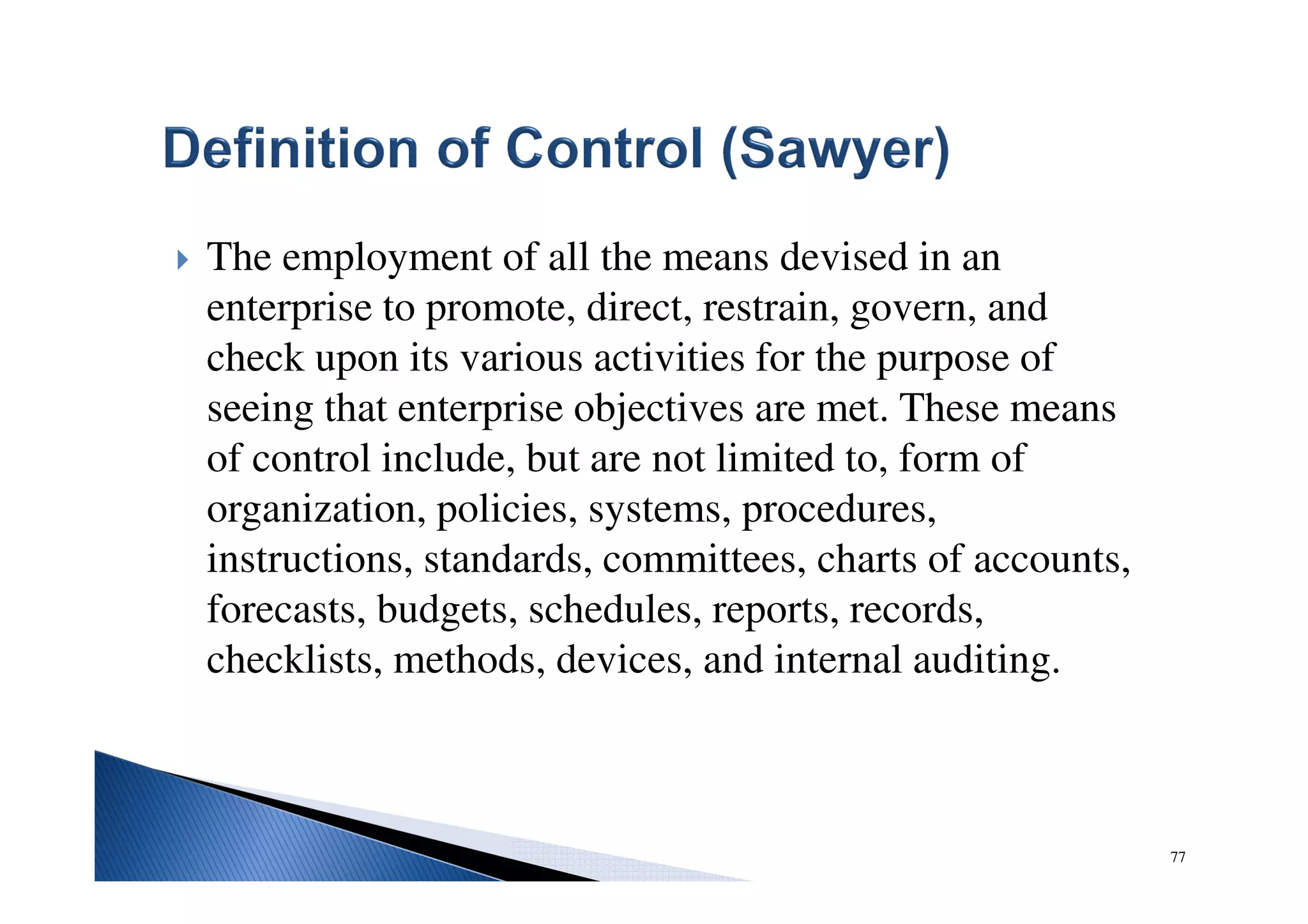 The employment of all the means devised in an
enterprise to promote, direct, restrain, govern, and
check upon its various activities for the purpose of
seeing that enterprise objectives are met. These means
of control include, but are not limited to, form of
organization, policies, systems, procedures,
instructions, standards, committees, charts of accounts,
forecasts, budgets, schedules, reports, records,
checklists, methods, devices, and internal auditing.
77
 