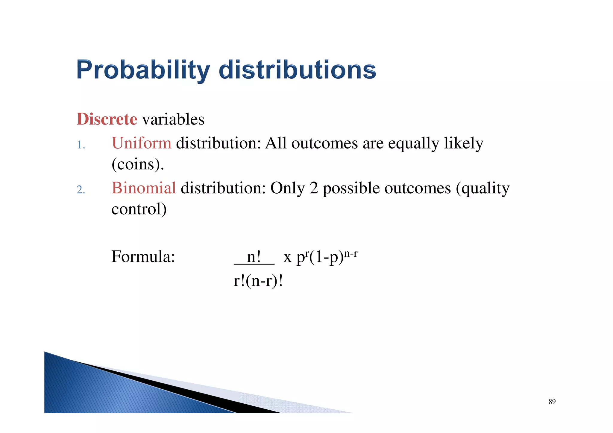 89
Discrete variables
1. Uniform distribution: All outcomes are equally likely
(coins).
2. Binomial distribution: Only 2 possible outcomes (quality
control)
Formula: n! x pr(1-p)n-r
r!(n-r)!
 