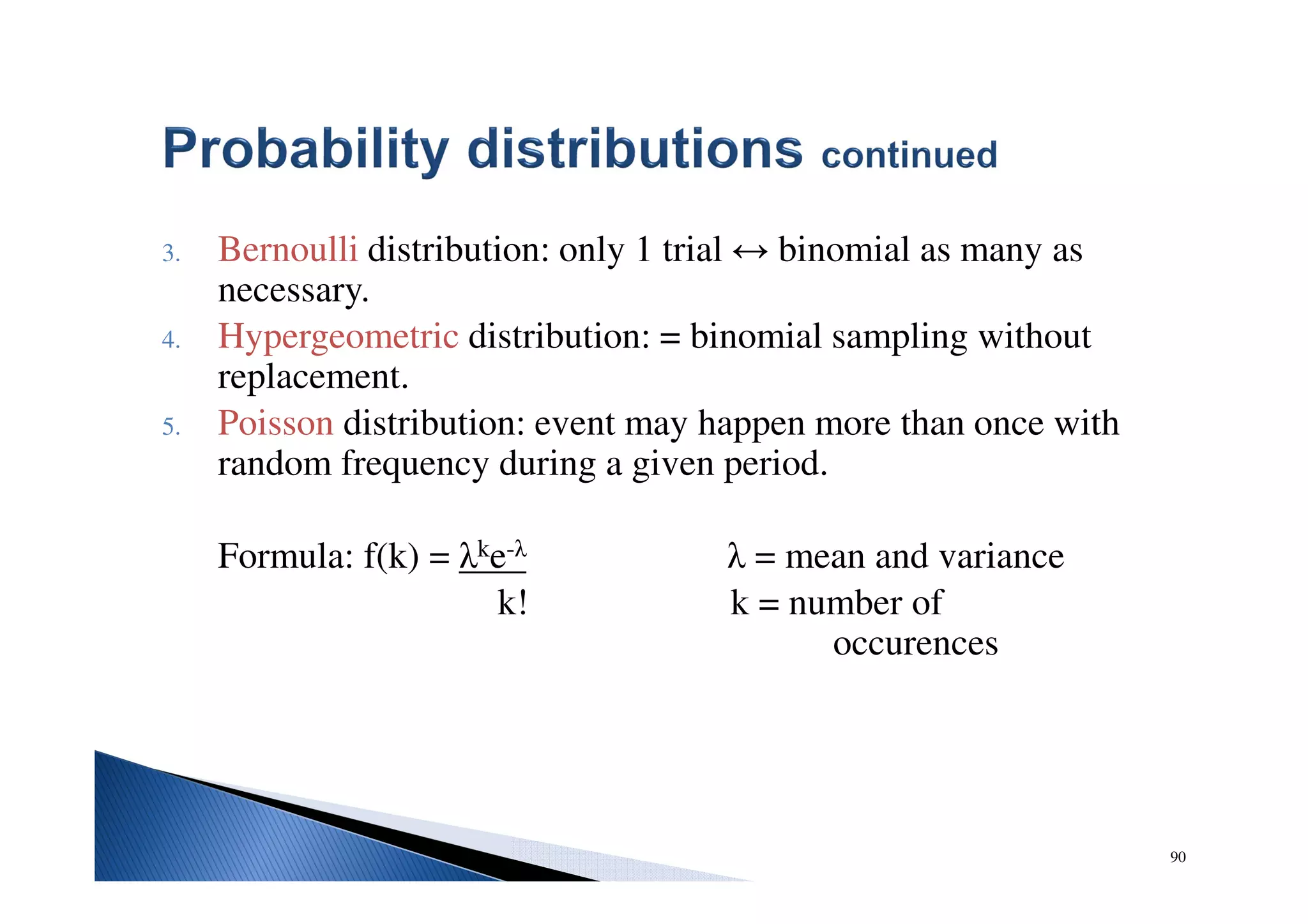 90
3. Bernoulli distribution: only 1 trial ↔ binomial as many as
necessary.
4. Hypergeometric distribution: = binomial sampling without
replacement.
5. Poisson distribution: event may happen more than once with
random frequency during a given period.
Formula: f(k) = λke-λ λ = mean and variance
k! k = number of
occurences
 