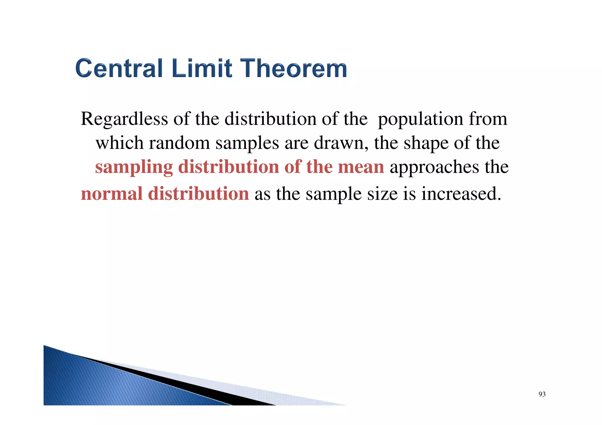 93
Regardless of the distribution of the population from
which random samples are drawn, the shape of the
sampling distribution of the mean approaches the
normal distribution as the sample size is increased.
 