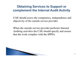 CAE should assess the competency, independence and
objectivity of the outside service provider.
When the outside service provider performs Internal
Auditing activities the CAE should specify and ensure
that the work complies with the SPPIA.
28
 