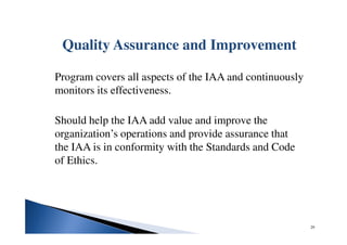 Quality Assurance and Improvement
Program covers all aspects of the IAA and continuously
monitors its effectiveness.
Should help the IAA add value and improve the
organization’s operations and provide assurance that
the IAA is in conformity with the Standards and Code
of Ethics.
29
 