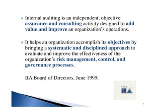 Internal auditing is an independent, objective
assurance and consulting activity designed to add
value and improve an organization’s operations.
It helps an organization accomplish its objectives by
bringing a systematic and disciplined approach to
evaluate and improve the effectiveness of the
organization’s risk management, control, and
governance processes.
IIA Board of Directors, June 1999.
5
 