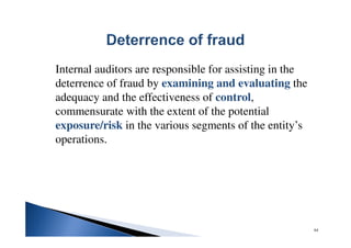 Internal auditors are responsible for assisting in the
deterrence of fraud by examining and evaluating the
adequacy and the effectiveness of control,
commensurate with the extent of the potential
exposure/risk in the various segments of the entity’s
operations.
64
 