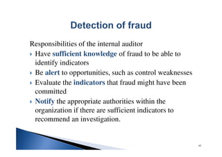 Responsibilities of the internal auditor
Have sufficient knowledge of fraud to be able to
identify indicators
Be alert to opportunities, such as control weaknesses
Evaluate the indicators that fraud might have been
committed
Notify the appropriate authorities within the
organization if there are sufficient indicators to
recommend an investigation.
65
 