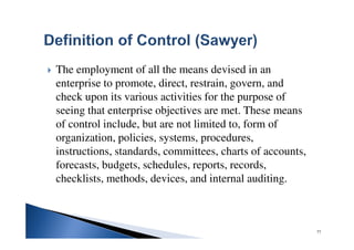 The employment of all the means devised in an
enterprise to promote, direct, restrain, govern, and
check upon its various activities for the purpose of
seeing that enterprise objectives are met. These means
of control include, but are not limited to, form of
organization, policies, systems, procedures,
instructions, standards, committees, charts of accounts,
forecasts, budgets, schedules, reports, records,
checklists, methods, devices, and internal auditing.
77
 