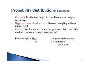 90
3. Bernoulli distribution: only 1 trial ↔ binomial as many as
necessary.
4. Hypergeometric distribution: = binomial sampling without
replacement.
5. Poisson distribution: event may happen more than once with
random frequency during a given period.
Formula: f(k) = λke-λ λ = mean and variance
k! k = number of
occurences
 