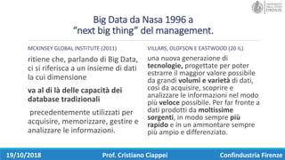 Big	Data	da	Nasa	1996	a
“next big	thing”	del	management.
MCKINSEY GLOBAL	INSTITUTE (2011)
ritiene	che,	parlando	di	Big	Data,	
ci	si	riferisca	a	un	insieme	di	dati	
la	cui	dimensione	
va	al	di	là	delle	capacità	dei	
database	tradizionali
precedentemente	utilizzati	per	
acquisire,	memorizzare,	gestire	e	
analizzare	le	informazioni.	
VILLARS,	OLOFSON E	EASTWOOD	(20	IL)	
una	nuova	generazione	di	
tecnologie, progettate	per	poter	
estrarre	il	maggior	valore	possibile	
da	grandi	volumi	e	varietà di	dati,	
così	da	acquisire,	scoprire	e	
analizzare	le	informazioni	nel	modo	
più	veloce	possibile.	Per	far	fronte	a	
dati	prodotti	da	moltissime	
sorgenti,	in	modo	sempre	più	
rapido	e	in	un	ammontare	sempre	
più	ampio	e	differenziato.
19/10/2018 Prof.	Cristiano	Ciappei Confindustria	Firenze
 