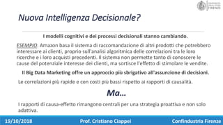 Nuova	Intelligenza	Decisionale?
I	modelli	cognitivi	e	dei	processi	decisionali	stanno	cambiando.	
ESEMPIO.	Amazon	basa	il	sistema	di	raccomandazione	di	altri	prodotti	che	potrebbero	
interessare	ai	clienti,	proprio	sull'analisi	algoritmica	delle	correlazioni	tra	le	loro	
ricerche	e	i	loro	acquisti	precedenti.	Il	sistema	non	permette	tanto	di	conoscere	le	
cause	del	potenziale	interesse	dei	clienti,	ma	sortisce	l'effetto	di	stimolare	le	vendite.	
Il	Big	Data	Marketing	offre	un	approccio	più	sbrigativo	all'assunzione	di	decisioni.	
Le	correlazioni	più	rapide	e	con	costi	più	bassi	rispetto	ai	rapporti	di	causalità.
Ma…
I	rapporti	di	causa-effetto	rimangono	centrali	per	una	strategia	proattiva	e	non	solo	
adattiva.
19/10/2018 Prof.	Cristiano	Ciappei Confindustria	Firenze
 