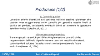 Produzione	(1/2)
19/10/2018 Prof.	Cristiano	Ciappei Confindustria	Firenze
a)	Controllo	qualità:
L’analisi di enormi quantità di dati consente inoltre di stabilire i parametri che
occorre tener maggiormente sotto controllo per garantire massimi livelli di
qualità dei prodotti, anticipando eventuali difetti ed attuando le opportune
azioni correttive (Köksal et al., 2011).
b)	Manutenzione	preventiva:
Tramite	appositi	sensori,	è	possibile	raccogliere	enormi	quantità	di	dati	
rappresentativi	del	livello	di	performance	e	usura	dei	macchinari	esistenti,	
consentendo	di	valutare	l’attuale	stato	di	salute	e	prevederne	la	futura	
evoluzione	(Lee	et	al.,	2014).
 