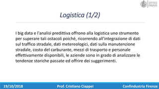 Logistica	(1/2)
19/10/2018 Prof.	Cristiano	Ciappei Confindustria	Firenze
I	big	data	e	l'analisi	predittiva	offrono	alla	logistica	uno	strumento	
per	superare	tali	ostacoli	poiché,	ricorrendo	all’integrazione	di	dati	
sul	traffico	stradale,	dati	metereologici,	dati	sulla	manutenzione	
stradale,	costo	del	carburante,	mezzi	di	trasporto	e	personale	
effettivamente	disponibili,	le	aziende	sono	in	grado	di	analizzare	le	
tendenze	storiche	passate	ed	offrire	dei	suggerimenti.		
 