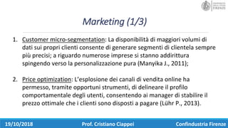 Marketing	(1/3)
19/10/2018 Prof.	Cristiano	Ciappei Confindustria	Firenze
1. Customer	micro-segmentation:	La	disponibilità	di	maggiori	volumi	di	
dati	sui	propri	clienti	consente	di	generare	segmenti	di	clientela	sempre	
più	precisi;	a	riguardo	numerose	imprese	si	stanno	addirittura	
spingendo	verso	la	personalizzazione	pura	(Manyika	J.,	2011);
2. Price	optimization:	L’esplosione	dei	canali	di	vendita	online	ha	
permesso,	tramite	opportuni	strumenti,	di	delineare	il	profilo	
comportamentale	degli	utenti,	consentendo	ai	manager	di	stabilire	il	
prezzo	ottimale	che	i	clienti	sono	disposti	a	pagare	(Lühr	P.,	2013).
 