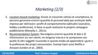 Marketing	(2/3)
19/10/2018 Prof.	Cristiano	Ciappei Confindustria	Firenze
3. Location-based marketing:	Grazie	al	crescente	utilizzo	di	smartphone,	le	
persone	generano	enormi	quantità	di	personal	data poi	analizzati	dalle	
imprese	per	delineare	i	profili	di	comportamento	(abitudini	lavorative,	
hobby	e	preferenze),	in	base	ai	quali	realizzare	le	proprie	campagne	
pubblicitarie	(Manyika J.,	2011);	
4. Recommendation System:	Raccolgono	enormi	quantità	di	dati	e	di	
informazioni	sui	vari	utenti,	ne	tengono	traccia	e	le	comparano	con	
quelle	di	altri	soggetti	riuscendo	in	questo	modo	ad	apprendere	i	gusti	e	
le	preferenze	dei	propri	consumatori.	Esempi	tipici	sono	Netflix e	
Amazon	(Linden et	al.,	2003).
 