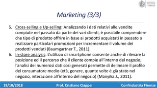 Marketing	(3/3)
19/10/2018 Prof.	Cristiano	Ciappei Confindustria	Firenze
5. Cross-selling e	Up-selling:	Analizzando	i	dati	relativi	alle	vendite	
compiute	nel	passato	da	parte	dei	vari	clienti,	è	possibile	comprendere	
che	tipo	di	prodotto	offrire	in	base	ai	prodotti	acquistati	in	passato	o	
realizzare	particolari	promozioni	per	incrementare	il	volume	dei	
prodotti	venduti	(Baumgartner T.,	2011).
6. In-store analysis:	L’utilizzo	di	smartphone consente	anche	di	rilevare	la	
posizione	ed	il	percorso	che	il	cliente	compie	all’interno	del	negozio;	
l’analisi	dei	numerosi	dati	così	generati	permette	di	delineare	il	profilo	
del	consumatore	medio	(età,	genere,	quante	volte	è	già	stato	nel	
negozio,	interazione	all’interno	del	negozio)	(Manyika J.,	2011).
 