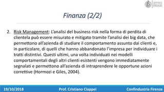 Finanza	(2/2)
19/10/2018 Prof.	Cristiano	Ciappei Confindustria	Firenze
2. Risk Management:	L’analisi	del	business	risk nella	forma	di	perdita	di	
clientela	può	essere	misurato	e	mitigato	tramite	l’analisi	dei	big	data,	che	
permettono	all’azienda	di	studiare	il	comportamento	assunto	dai	clienti	e,	
in	particolare,	di	quelli	che	hanno	abbandonato	l’impresa	per	individuare	i	
tratti	distintivi.	Questi	ultimi,	una	volta	individuati	nei	modelli	
comportamentali	degli	altri	clienti	esistenti	vengono	immediatamente	
segnalati	e	permettono	all’azienda	di	intraprendere	le	opportune	azioni	
correttive	(Hormozi e	Giles,	2004).	
 