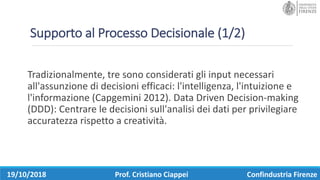 Supporto	al	Processo	Decisionale	(1/2)
Tradizionalmente,	tre	sono	considerati	gli	input	necessari	
all'assunzione	di	decisioni	efficaci:	l'intelligenza,	l'intuizione	e	
l'informazione	(Capgemini 2012). Data	Driven Decision-making
(DDD):	Centrare	le	decisioni	sull'analisi	dei	dati	per	privilegiare	
accuratezza	rispetto	a	creatività.
19/10/2018 Prof.	Cristiano	Ciappei Confindustria	Firenze
 