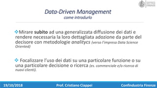 Data-Driven Management
come	introdurlo
vMirare	subito ad	una	generalizzata	diffusione	dei	dati	e	
rendere	necessaria	la	loro	dettagliata	adozione	da	parte	del	
decisore	con	metodologie	analitycs (verso	l’impresa	Data	Science	
Oriented)
v Focalizzare	l’uso	dei	dati	su	una	particolare	funzione	o	su	
una	particolare	decisione	o	ricerca	(es.	commerciale	e/o	ricerca	di	
nuovi	clienti).
19/10/2018 Prof.	Cristiano	Ciappei Confindustria	Firenze
 