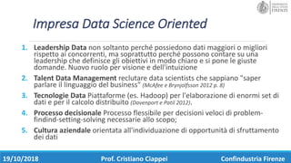 Impresa	Data	Science	Oriented
1. Leadership	Data non	soltanto	perché	possiedono	dati	maggiori	o	migliori	
rispetto	ai	concorrenti,	ma	soprattutto	perché	possono	contare	su	una	
leadership	che	definisce	gli	obiettivi	in	modo	chiaro	e	si	pone	le	giuste	
domande.	Nuovo	ruolo	per	visione	e	dell'intuizione	
2. Talent	Data	Management reclutare	data	scientists che	sappiano	"saper	
parlare	il	linguaggio	del	business"	(McAfee	e	Brynjolfsson 2012	p.	8)
3. Tecnologie	Data Piattaforme	(es.	Hadoop)	per	l'elaborazione	di	enormi	set	di	
dati	e	per	il	calcolo	distribuito	(Davenport	e	Patil 2012).	
4. Processo	decisionale Processo	flessibile	per	decisioni	veloci	di	problem-
findind-setting-solving necessarie	allo	scopo;
5. Cultura	aziendale orientata	all'individuazione	di	opportunità	di	sfruttamento	
dei	dati	
19/10/2018 Prof.	Cristiano	Ciappei Confindustria	Firenze
 