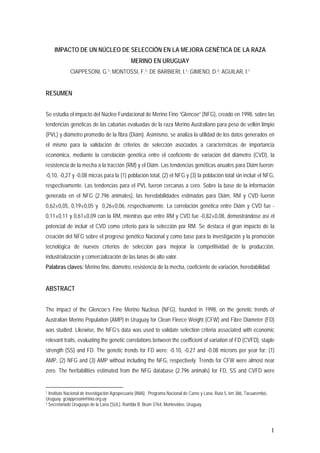 IMPACTO DE UN NÚCLEO DE SELECCIÓN EN LA MEJORA GENÉTICA DE LA RAZA
                                              MERINO EN URUGUAY
             CIAPPESONI, G.1; MONTOSSI, F.1; DE BARBIERI, I.1; GIMENO, D.2; AGUILAR, I.1


RESUMEN


Se estudia el impacto del Núcleo Fundacional de Merino Fino “Glencoe” (NFG), creado en 1998, sobre las
tendencias genéticas de las cabañas evaluadas de la raza Merino Australiano para peso de vellón limpio
(PVL) y diámetro promedio de la fibra (Diám). Asimismo, se analiza la utilidad de los datos generados en
el mismo para la validación de criterios de selección asociados a características de importancia
económica, mediante la correlación genética entre el coeficiente de variación del diámetro (CVD), la
resistencia de la mecha a la tracción (RM) y el Diám. Las tendencias genéticas anuales para Diám fueron:
-0,10, -0,27 y -0,08 micras para la (1) población total, (2) el NFG y (3) la población total sin incluir el NFG,
respectivamente. Las tendencias para el PVL fueron cercanas a cero. Sobre la base de la información
generada en el NFG (2.796 animales), las heredabilidades estimadas para Diám, RM y CVD fueron
0,62±0,05, 0,19±0,05 y 0,26±0,06, respectivamente. La correlación genética entre Diám y CVD fue -
0,11±0,11 y 0,61±0,09 con la RM, mientras que entre RM y CVD fue -0,82±0,08, demostrándose así el
potencial de incluir el CVD como criterio para la selección por RM. Se destaca el gran impacto de la
creación del NFG sobre el progreso genético Nacional y como base para la investigación y la promoción
tecnológica de nuevos criterios de selección para mejorar la competitividad de la producción,
industrialización y comercialización de las lanas de alto valor.
Palabras claves: Merino fino, diámetro, resistencia de la mecha, coeficiente de variación, heredabilidad


ABSTRACT


The impact of the Glencoe’s Fine Merino Nucleus (NFG), founded in 1998, on the genetic trends of
Australian Merino Population (AMP) in Uruguay for Clean Fleece Weight (CFW) and Fibre Diameter (FD)
was studied. Likewise, the NFG’s data was used to validate selection criteria associated with economic
relevant traits, evaluating the genetic correlations between the coefficient of variation of FD (CVFD), staple
strength (SS) and FD. The genetic trends for FD were: -0.10, -0.27 and -0.08 microns per year for: (1)
AMP, (2) NFG and (3) AMP without including the NFG, respectively. Trends for CFW were almost near
zero. The heritabilities estimated from the NFG database (2.796 animals) for FD, SS and CVFD were


1 Instituto Nacional de Investigación Agropecuaria (INIA), Programa Nacional de Carne y Lana. Ruta 5, km 386, Tacuarembó,
Uruguay. gciappesoni@inia.org.uy
2 Secretariado Uruguayo de la Lana (SUL). Rambla B. Brum 3764, Montevideo, Uruguay




                                                                                                                            1
 