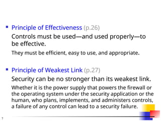 7
 Principle of Effectiveness (p.26)
Controls must be used—and used properly—to
be effective.
They must be efficient, easy to use, and appropriate.
 Principle of Weakest Link (p.27)
Security can be no stronger than its weakest link.
Whether it is the power supply that powers the firewall or
the operating system under the security application or the
human, who plans, implements, and administers controls,
a failure of any control can lead to a security failure.
 