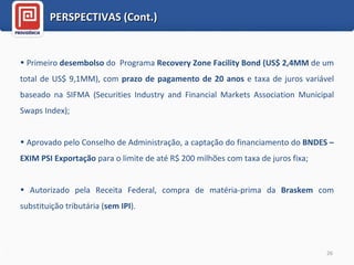 Primeiro  desembolso  do  Programa  Recovery Zone Facility Bond (US$ 2,4MM  de um total de US$ 9,1MM), com  prazo de pagamento de 20 anos  e taxa de juros variável baseado na SIFMA (Securities Industry and Financial Markets Association Municipal Swaps Index); Aprovado pelo Conselho de Administração, a captação do financiamento do  BNDES – EXIM PSI Exportação  para o limite de até R$ 200 milhões com taxa de juros fixa; Autorizado pela Receita Federal, compra de matéria-prima da  Braskem  com substituição tributária ( sem IPI ). PERSPECTIVAS (Cont.) 