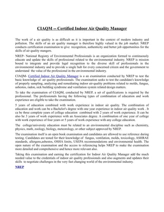 CIAQM -- Certified Indoor Air Quality Manager

The work of a air quality is as difficult as it is important in the context of modern industry and
pollution. The skills of an air quality manager is therefore highly valued in the job market. NREP
conducts certification examination to give recognition, authenticity and better job opportunities for the
skills of air quality mangers.
NREP- National Registry of Environmental Professionals is an organization formed to continuously
educate and update the skills of professional related to the environmental industry. NREP is mission
bound to integrate and provide legal recognition to the diverse skill of professionals in the
environmental industry and to provide a single hub for every concerned citizen and the government to
understand the value of the professional in the environmental industry.
CIAQM- Certified Indoor Air Quality Manager is a an examination conducted by NREP to test the
basic knowledge of air quality professionals. The examination seeks to test the candidate's knowledge
of properly sampling, analyzing and remediating indoor air-quality problems related to molds, fungus,
asbestos, radon, sick building syndrome and ventilation system related design matters.
To take the examination of CIAQM, conducted by NREP, a set of qualifications is required by the
professional. The professionals having the following types of combination of education and work
experience are eligible to take the examination.
5 years of education combined with work experience in indoor air quality. The combination of
education and work can be a Bachelor's degree with one year experience in indoor air quality work . It
ca be three complete years of college education combined with 2 years of work experience. It can be
also be 3 years of work experience with an Associates degree. A combination of one year of college
with work experience of four years or 5 years of work experience with any college education.
The college/university education must be related to an environmental discipline such as chemistry,
physics, math, zoology, biology, meteorology, or other subject approved by NREP.
The examination itself is an open book examination and candidates are allowed to use reference during
testing. Candidates are tested for their knowledge of fungus, ventilation, molds, toxicology, ASHRAE
standards, allergens,asbestos, OSHA limits, USEPA recommendations and environmental health. The
open nature of the examination and the access to referencing helps NREP to make the examination
more detailed and comprehensive and hence more relevant also.
Taking this examination and earning the certification for Indoor Air Quality Manager add the much
needed value to the credentials of indoor air quality professionals and also augments and updates their
skills to negotiate challenges in the very fast changing world of the environmental industry.
NREP
 