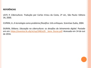 REFERÊNCIAS
LEVY, P. Cibercultura. Tradução por Carlos Irineu da Costa, 2ª ed., São Paulo: Editora
34, 2000.
CUPANI, A. A tecnologia como problema filosófico: três enfoques. Scientiae Zudia, 2004.
DURAN, Débora. Educação na cibercultura: os desafios do letramento digital. Postado
em em: https://eventos.fe.ufg.br/up/248/o/D__bora_Duran.pdf. Acessado em 14 de out
de 2016.
 