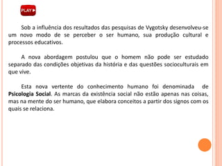 Sob a influência dos resultados das pesquisas de Vygotsky desenvolveu-se
um novo modo de se perceber o ser humano, sua produção cultural e
processos educativos.
A nova abordagem postulou que o homem não pode ser estudado
separado das condições objetivas da história e das questões socioculturais em
que vive.
Esta nova vertente do conhecimento humano foi denominada de
Psicologia Social. As marcas da existência social não estão apenas nas coisas,
mas na mente do ser humano, que elabora conceitos a partir dos signos com os
quais se relaciona.
 