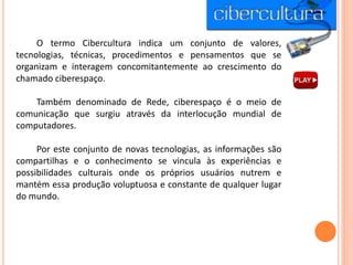 O termo Cibercultura indica um conjunto de valores,
tecnologias, técnicas, procedimentos e pensamentos que se
organizam e interagem concomitantemente ao crescimento do
chamado ciberespaço.
Também denominado de Rede, ciberespaço é o meio de
comunicação que surgiu através da interlocução mundial de
computadores.
Por este conjunto de novas tecnologias, as informações são
compartilhas e o conhecimento se vincula às experiências e
possibilidades culturais onde os próprios usuários nutrem e
mantém essa produção voluptuosa e constante de qualquer lugar
do mundo.
 