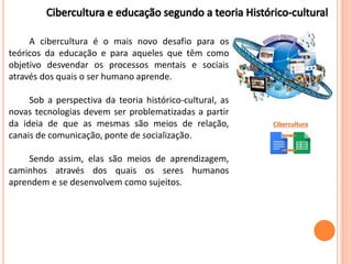 A cibercultura é o mais novo desafio para os
teóricos da educação e para aqueles que têm como
objetivo desvendar os processos mentais e sociais
através dos quais o ser humano aprende.
Sob a perspectiva da teoria histórico-cultural, as
novas tecnologias devem ser problematizadas a partir
da ideia de que as mesmas são meios de relação,
canais de comunicação, ponte de socialização.
Sendo assim, elas são meios de aprendizagem,
caminhos através dos quais os seres humanos
aprendem e se desenvolvem como sujeitos.
Cibercultura
 