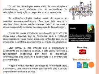 O uso das tecnologias como meio de comunicação e
conhecimento, está alinhado com as necessidades da
educação, na integração das experiências e da autonomia.
As mídias/tecnologias podem servir de suporte ao
processo ensino-aprendizagem. Para que isto ocorra o
educador deve possuir conhecimentos sobre as mesmas e
assumir o papel de mediador dos processos de Aprendizagem.
O uso das novas tecnologias na educação deve ser vista
como ação educativa que se harmoniza com a realidade
contemporânea. Essas mídias alcançam conteúdos com maior
dinamismo e constrói o conhecimento de modo interdisciplinar.
Lévy (1999, p. 28) entende que a cibercultura é
dependente da inteligência coletiva, e esta última favorece a
aprendizagem cooperativa por meio de dispositivos
informatizados que auxiliam a colaboração e a coordenação
descentralizada.
A ação do educador deve acontecer de forma desafiadora
e autônoma, sem medo de inovar, contribuindo para a criação
do pensamento crítico e criativo.
Lévy e Cibercultura
Pierre Lévy
 